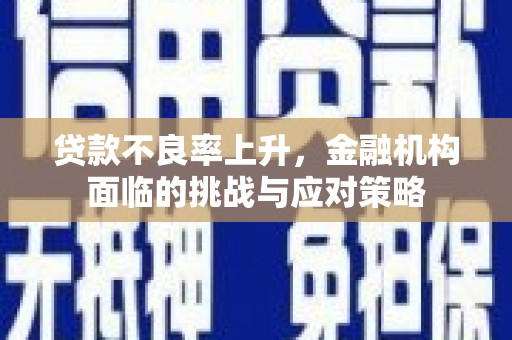 新华贷款不良率上升，金融机构面临的挑战与应对策略