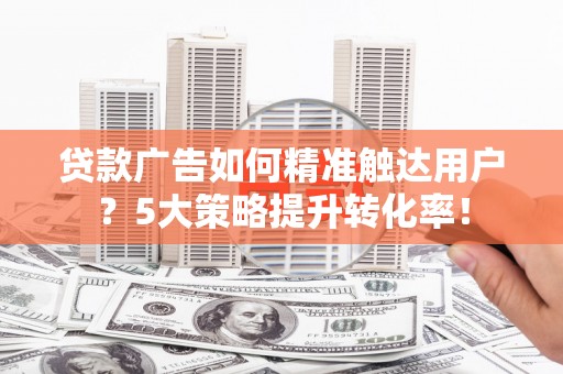 新华贷款广告如何精准触达用户？5大策略提升转化率！
