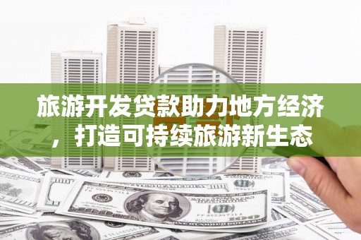 新华旅游开发贷款助力地方经济，打造可持续旅游新生态