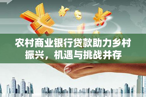 新华农村商业银行贷款助力乡村振兴，机遇与挑战并存