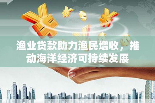 新华渔业贷款助力渔民增收，推动海洋经济可持续发展