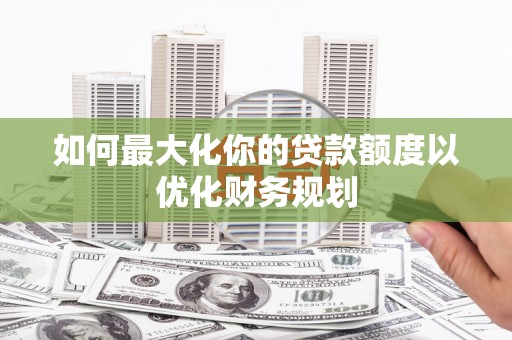 新华如何最大化你的贷款额度以优化财务规划