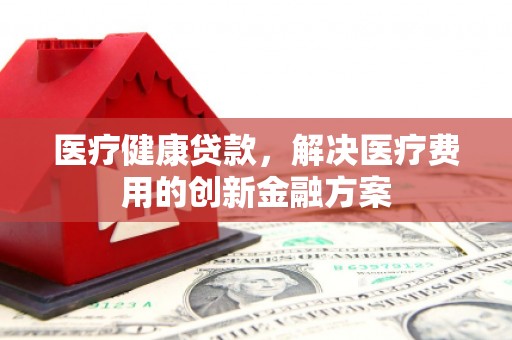 新华医疗健康贷款，解决医疗费用的创新金融方案