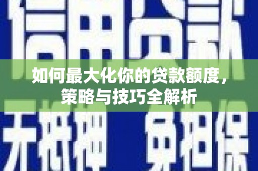 新华如何最大化你的贷款额度，策略与技巧全解析