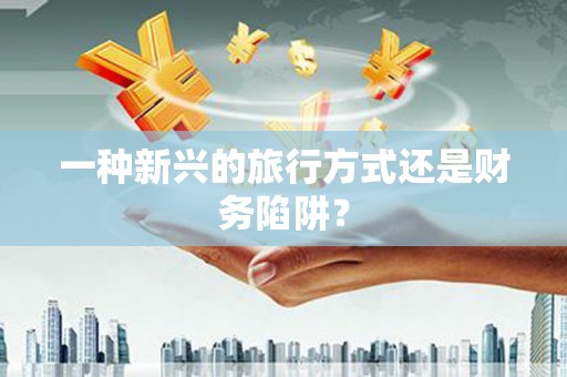 新华一种新兴的旅行方式还是财务陷阱？